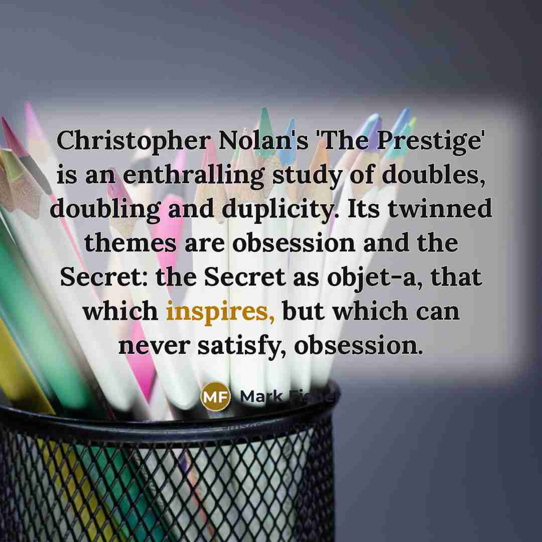 “Christopher Nolan's 'The Prestige' is an enthralling study of doubles, doubling and duplicity. Its twinned themes are obsession and the Secret: the Secret as objet-a, that which inspires, but which can never satisfy, obsession.” quote by Mark Fisher