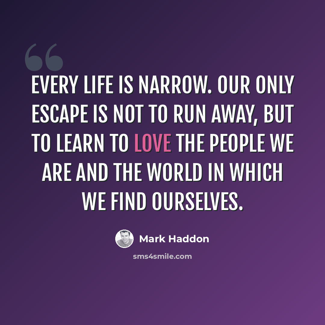 “Every life is narrow. Our only escape is not to run away, but to learn to love the people we are and the world in which we find ourselves.” quote by Mark Haddon