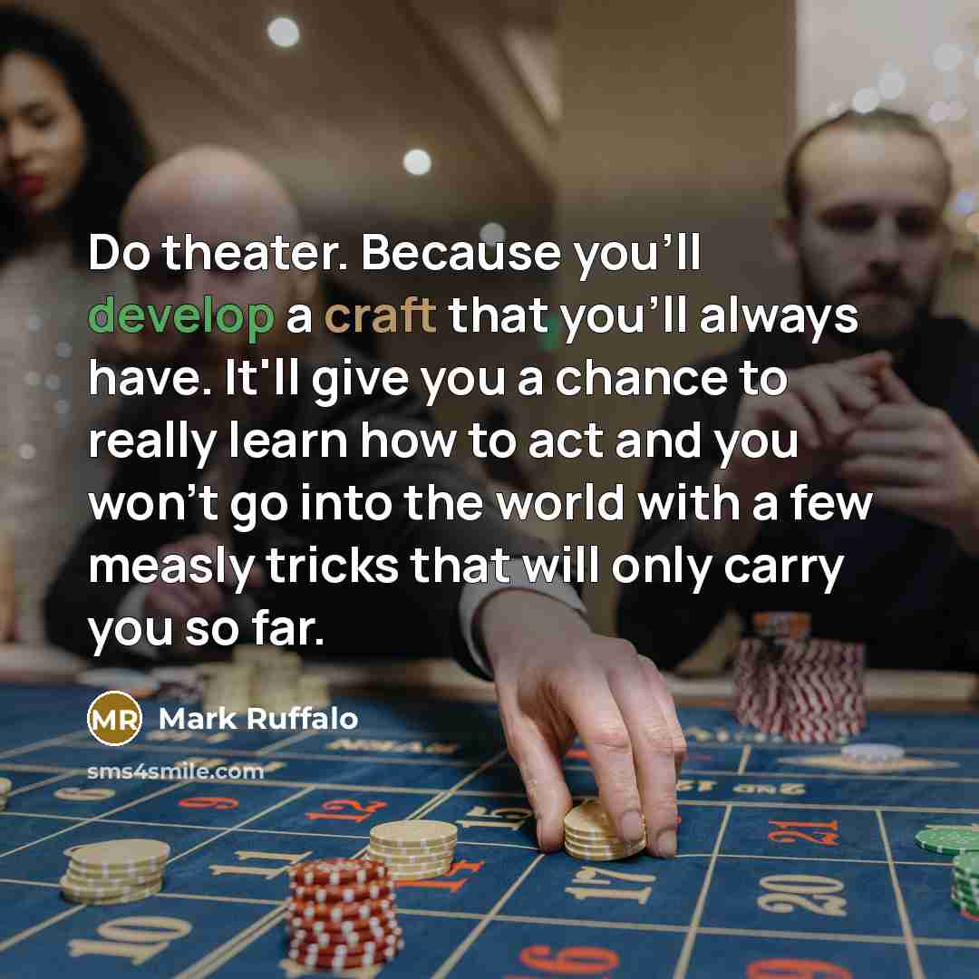 “Do theater. Because you'll develop a craft that you'll always have. It'll give you a chance to really learn how to act and you won't go into the world with a few measly tricks that will only carry you so far.” quote by Mark Ruffalo