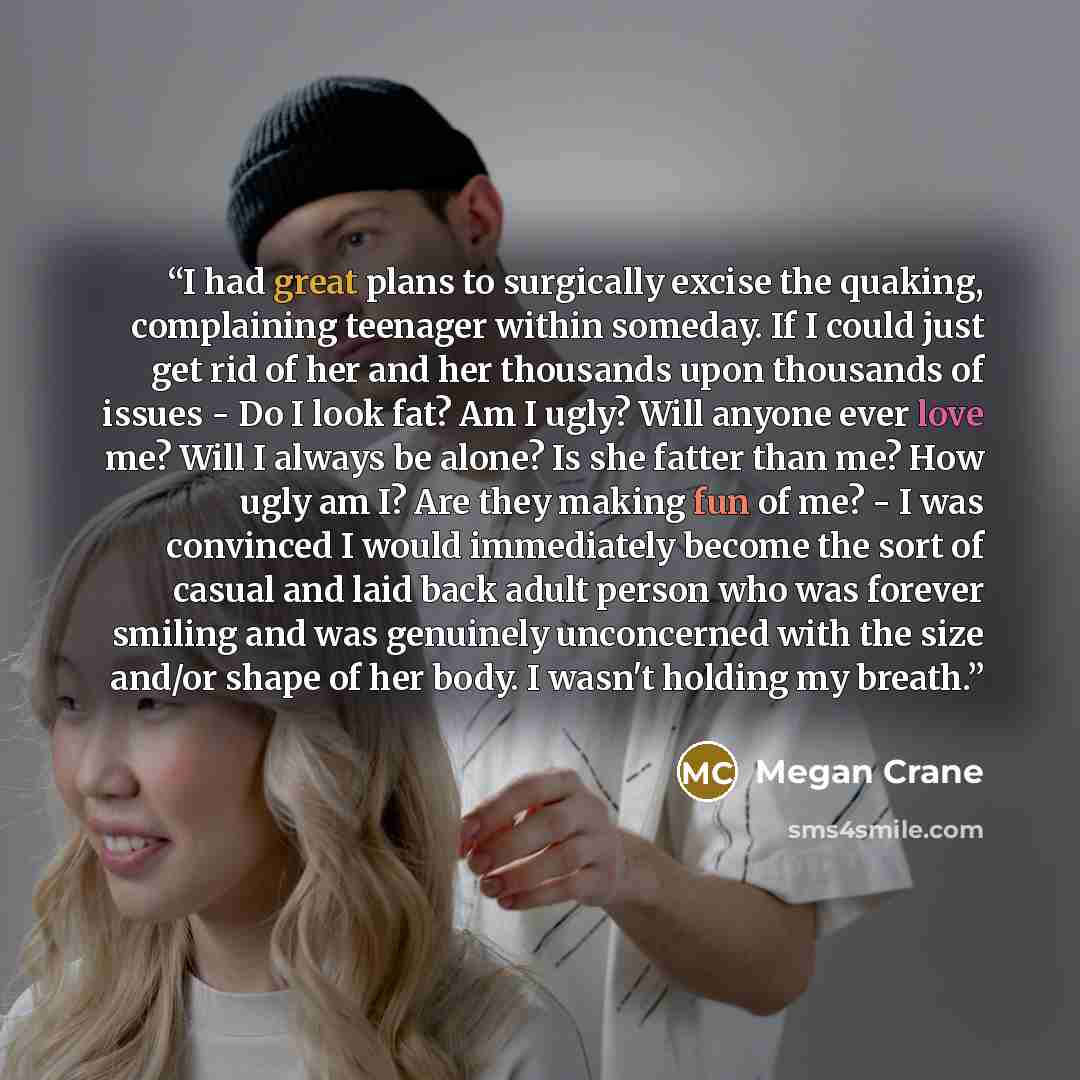 “I had great plans to surgically excise the quaking, complaining teenager within someday. If I could just get rid of her and her thousands upon thousands of issues - Do I look fat? Am I ugly? Will anyone ever love me? Will I always be alone? Is she fatter than me? How ugly am I? Are they making fun…” quote by Megan Crane
