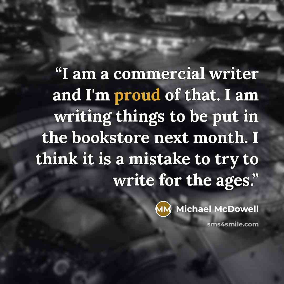 “I am a commercial writer and I'm proud of that. I am writing things to be put in the bookstore next month. I think it is a mistake to try to write for the ages.” quote by Michael McDowell