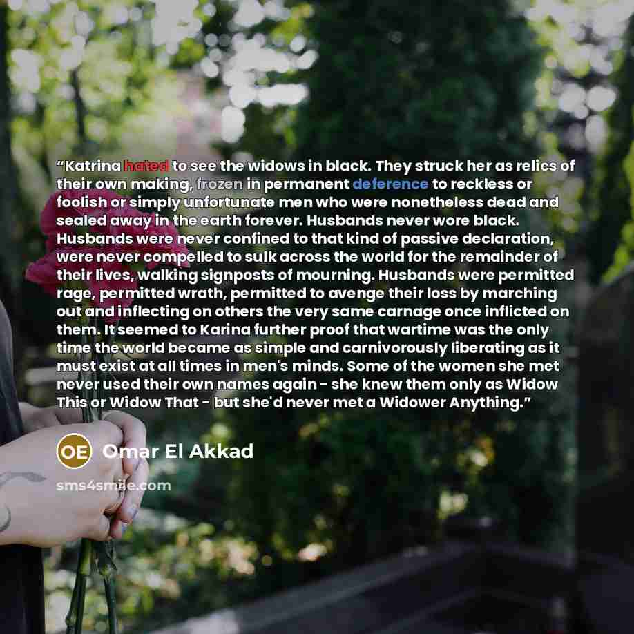 “Katrina hated to see the widows in black. They struck her as relics of their own making, frozen in permanent deference to reckless or foolish or simply unfortunate men who were nonetheless dead and sealed away in the earth forever. Husbands never wore black. Husbands were never confined to that…” quote by Omar El Akkad