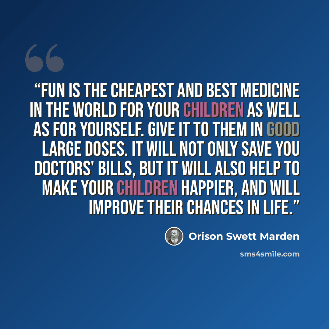 “Fun is the cheapest and best medicine in the world for your children as well as for yourself. Give it to them in good large doses. It will not only save you doctors' bills, but it will also help to make your children happier, and will improve their chances in life.” quote by Orison Swett Marden