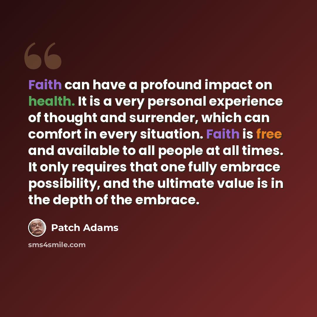 “Faith can have a profound impact on health. It is a very personal experience of thought and surrender, which can comfort in every situation. Faith is free and available to all people at all times. It only requires that one fully embrace possibility, and the ultimate value is in the depth of the…” quote by Patch Adams