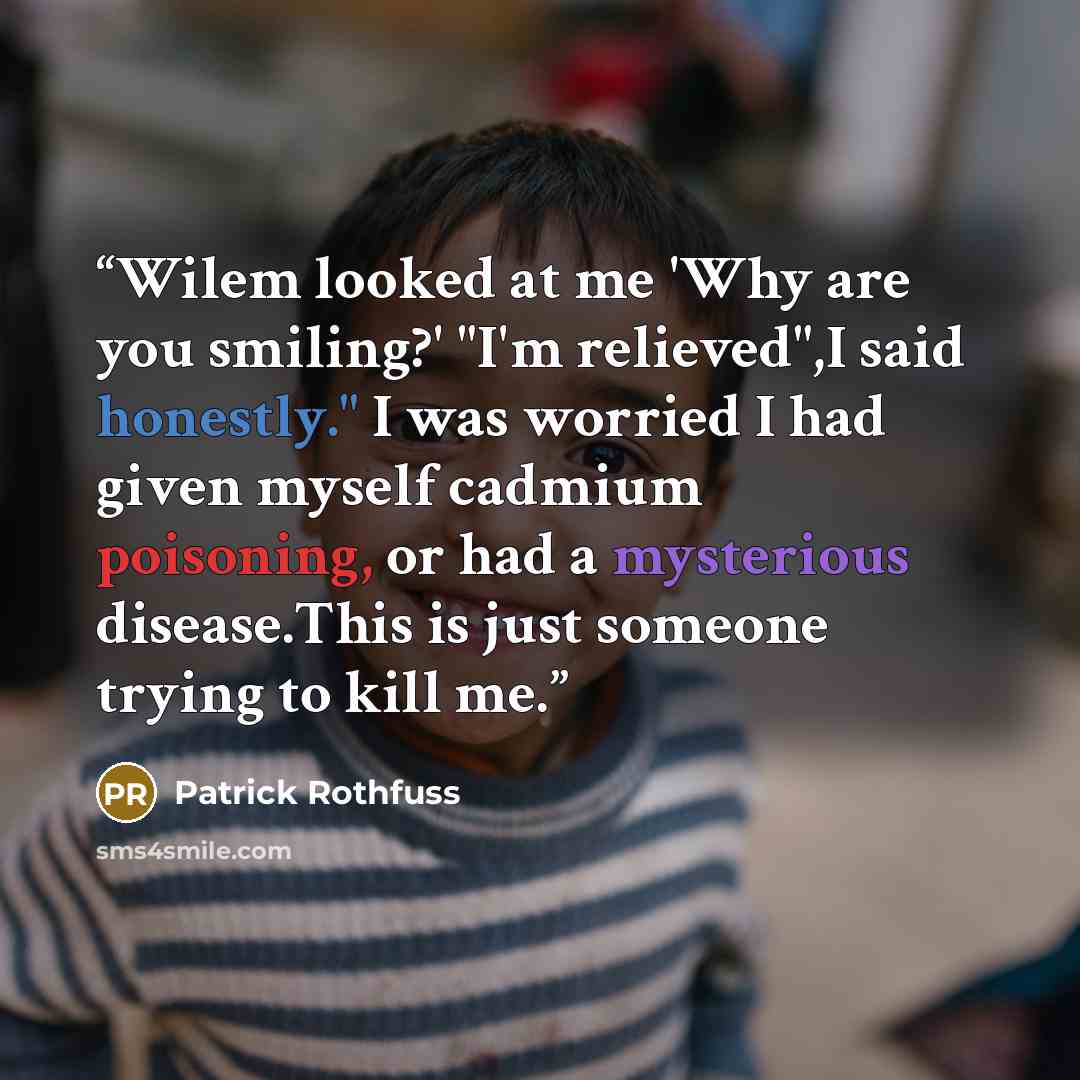 “Wilem looked at me 'Why are you smiling?' "I'm relieved",I said honestly." I was worried I had given myself cadmium poisoning, or had a mysterious disease.This is just someone trying to kill me.” quote by Patrick Rothfuss