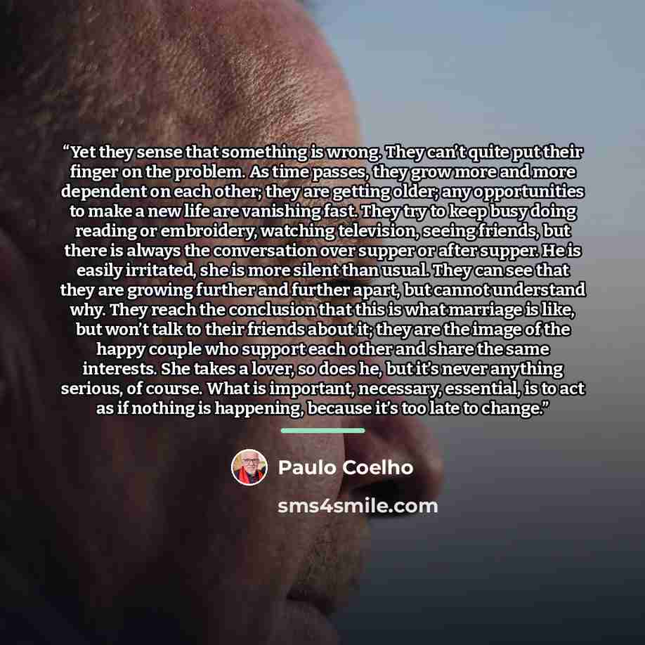 “Yet they sense that something is wrong. They can’t quite put their finger on the problem. As time passes, they grow more and more dependent on each other; they are getting older; any opportunities to make a new life are vanishing fast. They try to keep busy doing reading or embroidery, watching…” quote by Paulo Coelho