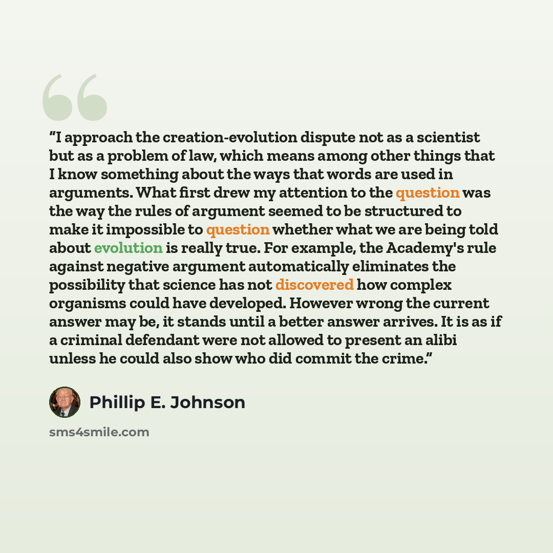 “I approach the creation-evolution dispute not as a scientist but as a problem of law, which means among other things that I know something about the ways that words are used in arguments. What first drew my attention to the question was the way the rules of argument seemed to be structured to make…” quote by Phillip E. Johnson