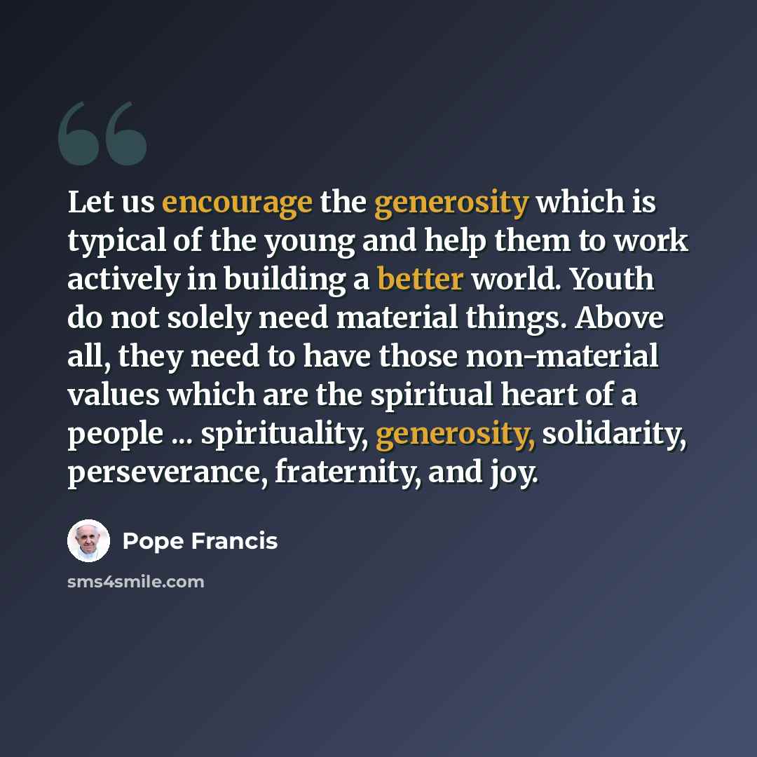 “Let us encourage the generosity which is typical of the young and help them to work actively in building a better world. Youth do not solely need material things. Above all, they need to have those non-material values which are the spiritual heart of a people ... spirituality, generosity…” quote by Pope Francis
