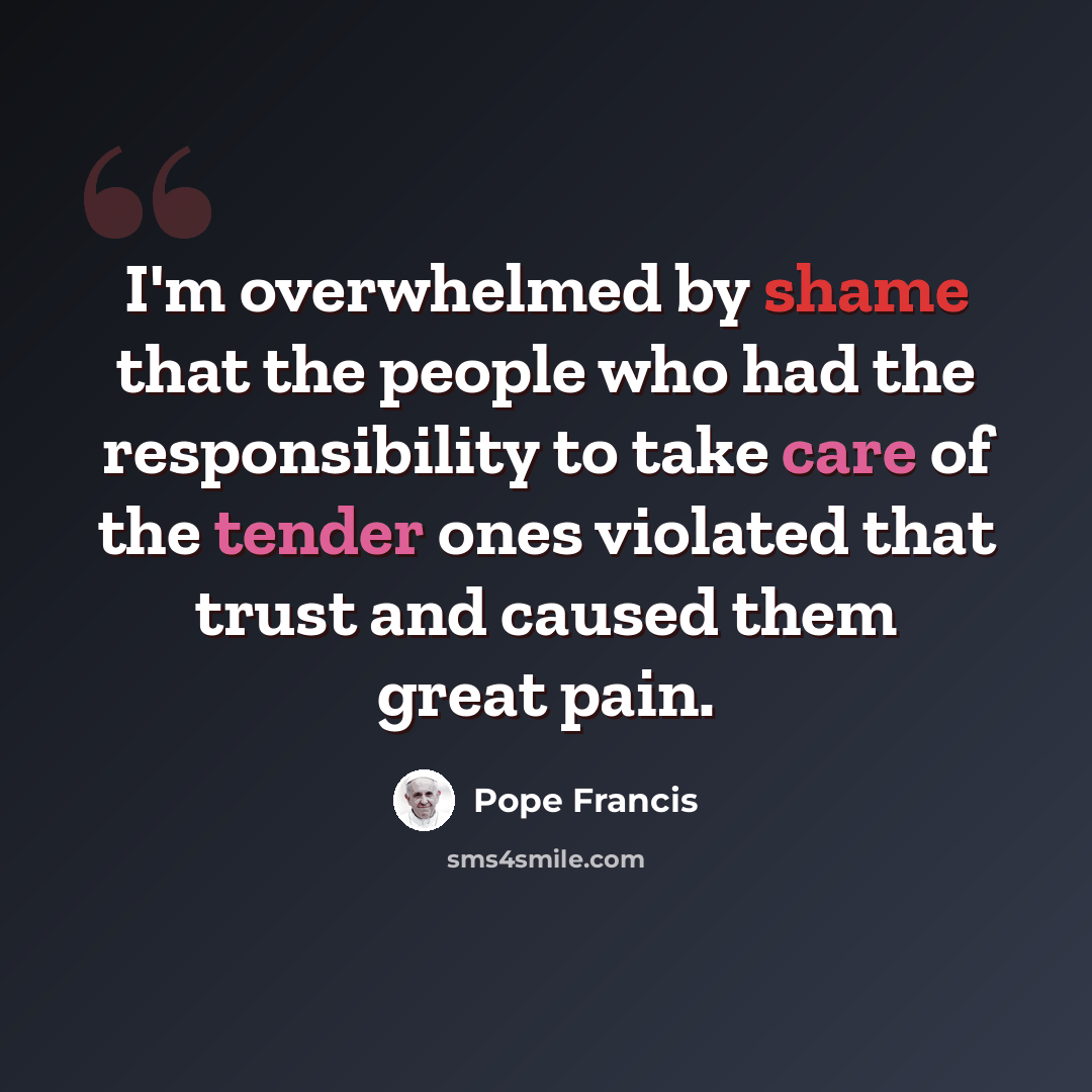 “I'm overwhelmed by shame that the people who had the responsibility to take care of the tender ones violated that trust and caused them great pain.” quote by Pope Francis