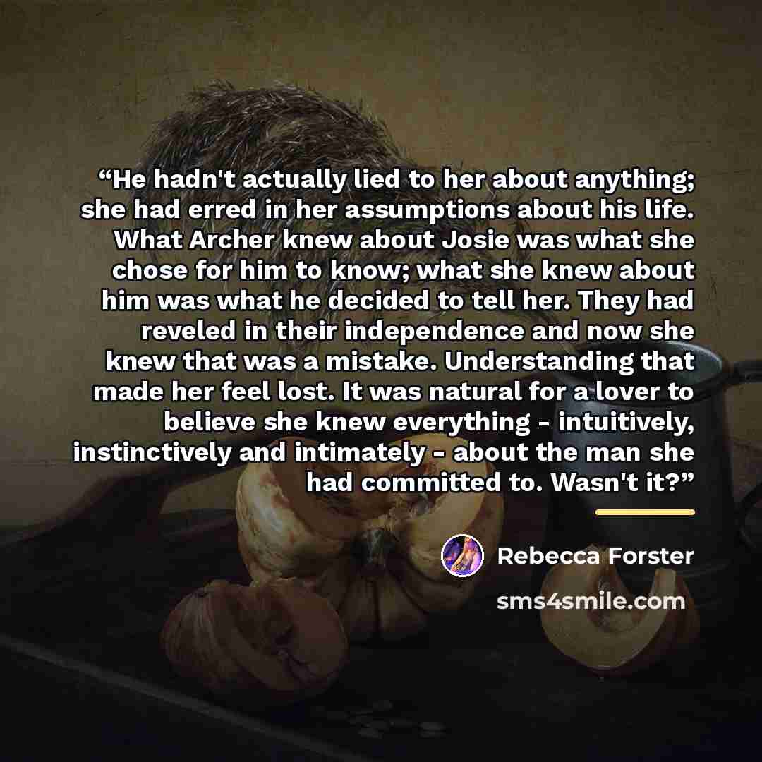“He hadn't actually lied to her about anything; she had erred in her assumptions about his life. What Archer knew about Josie was what she chose for him to know; what she knew about him was what he decided to tell her. They had reveled in their independence and now she knew that was a mistake…” quote by Rebecca Forster