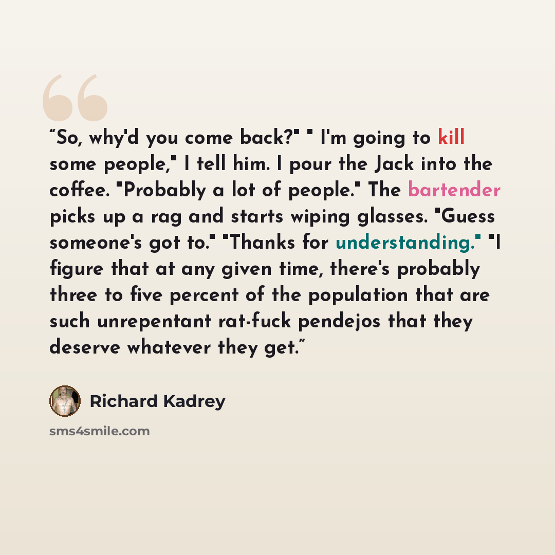 “So, why'd you come back?" " I'm going to kill some people," I tell him. I pour the Jack into the coffee. "Probably a lot of people." The bartender picks up a rag and starts wiping glasses. "Guess someone's got to." "Thanks for understanding." "I figure that at any given time, there's probably…” quote by Richard Kadrey