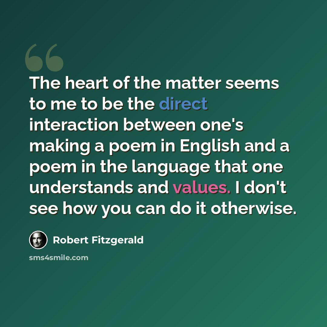 “The heart of the matter seems to me to be the direct interaction between one's making a poem in English and a poem in the language that one understands and values. I don't see how you can do it otherwise.” quote by Robert Fitzgerald