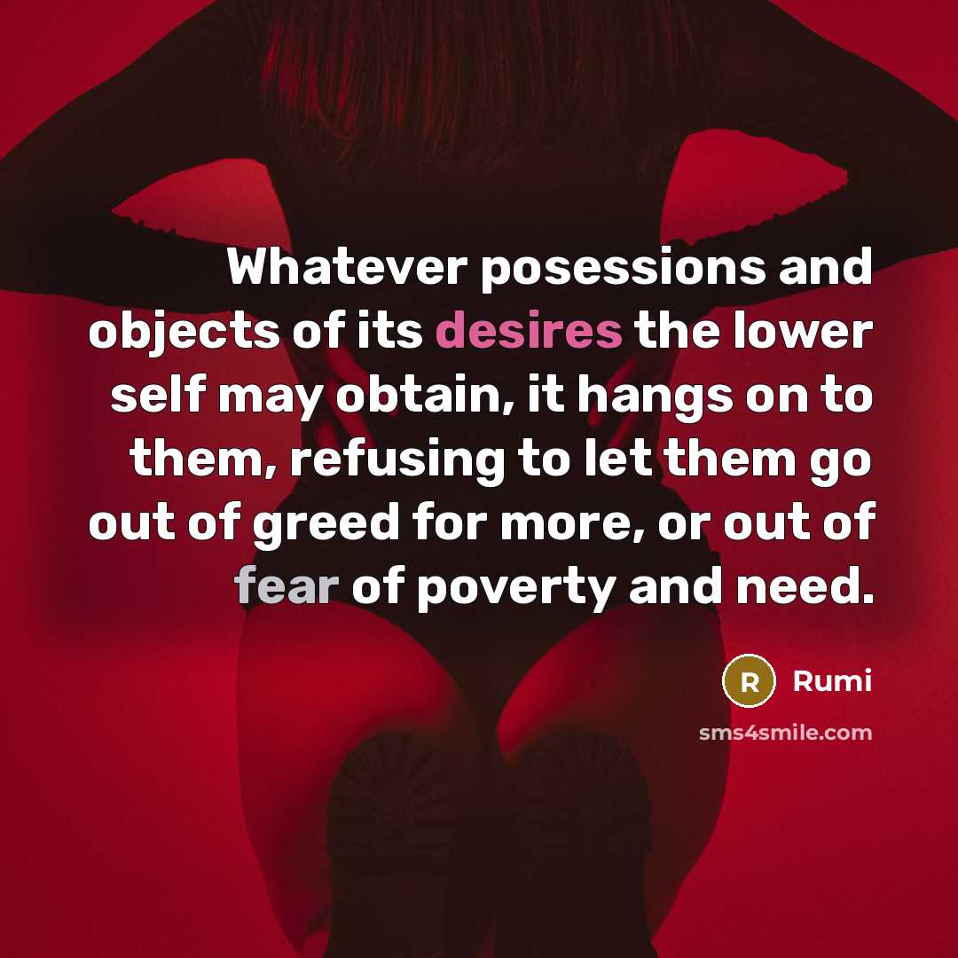 “Whatever posessions and objects of its desires the lower self may obtain, it hangs on to them, refusing to let them go out of greed for more, or out of fear of poverty and need.” quote by Rumi