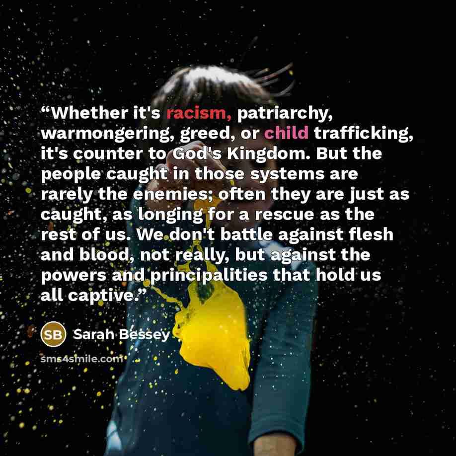 “Whether it's racism, patriarchy, warmongering, greed, or child trafficking, it's counter to God's Kingdom. But the people caught in those systems are rarely the enemies; often they are just as caught, as longing for a rescue as the rest of us. We don't battle against flesh and blood, not really…” quote by Sarah Bessey