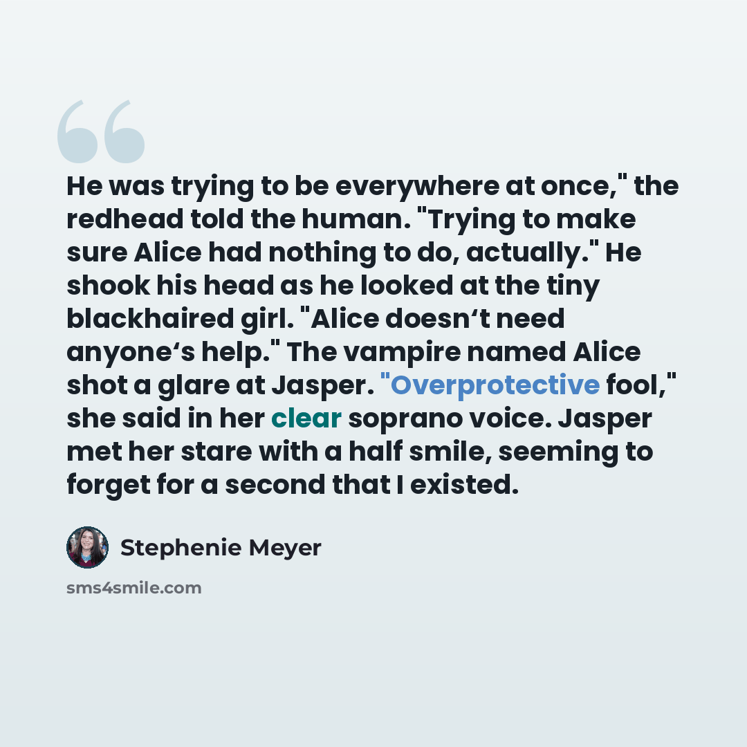 “He was trying to be everywhere at once," the redhead told the human. "Trying to make sure Alice had nothing to do, actually." He shook his head as he looked at the tiny blackhaired girl. "Alice doesn‘t need anyone‘s help." The vampire named Alice shot a glare at Jasper. "Overprotective fool," she…” quote by Stephenie Meyer