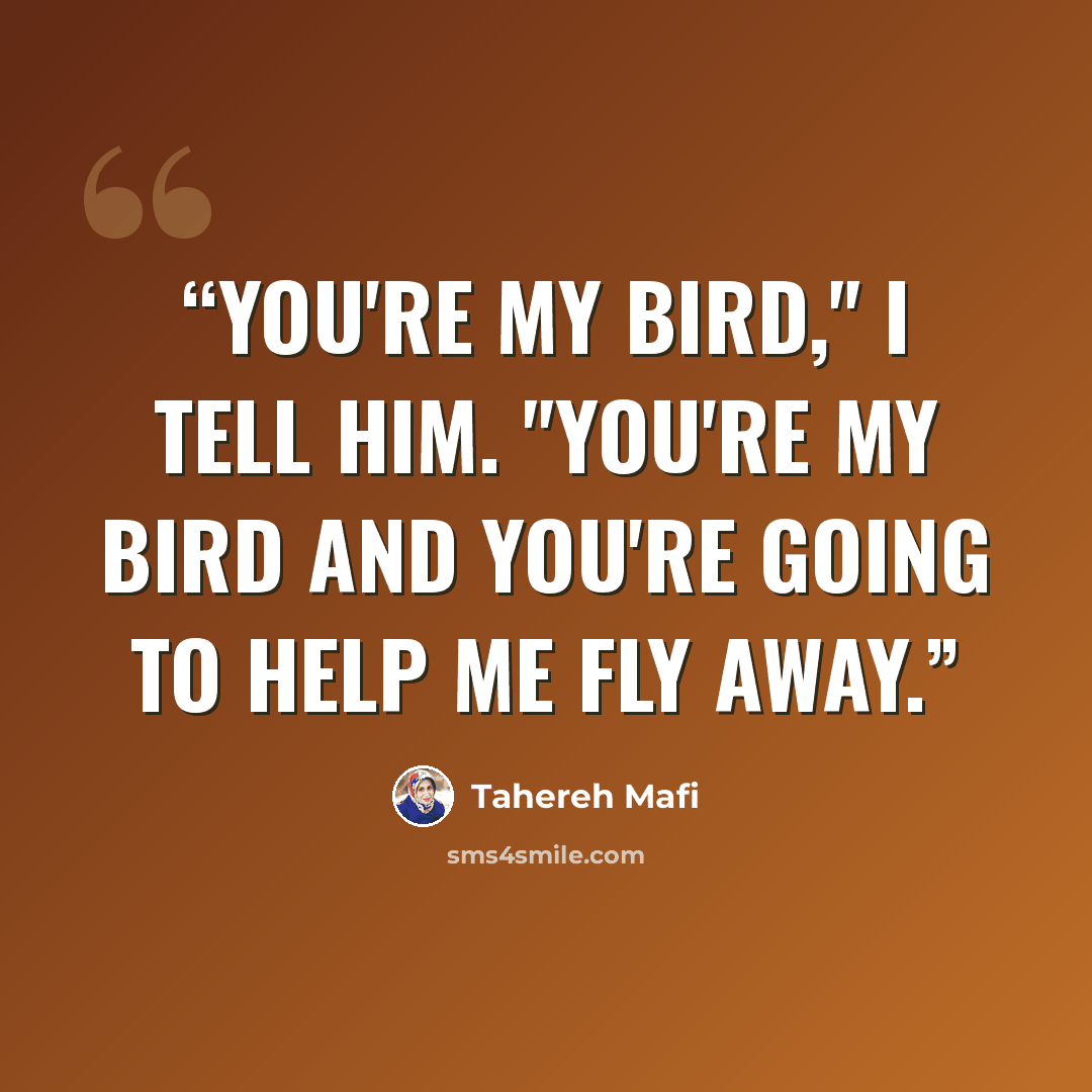 “You're my bird," I tell him. "You're my bird and you're going to help me fly away.” quote by Tahereh Mafi