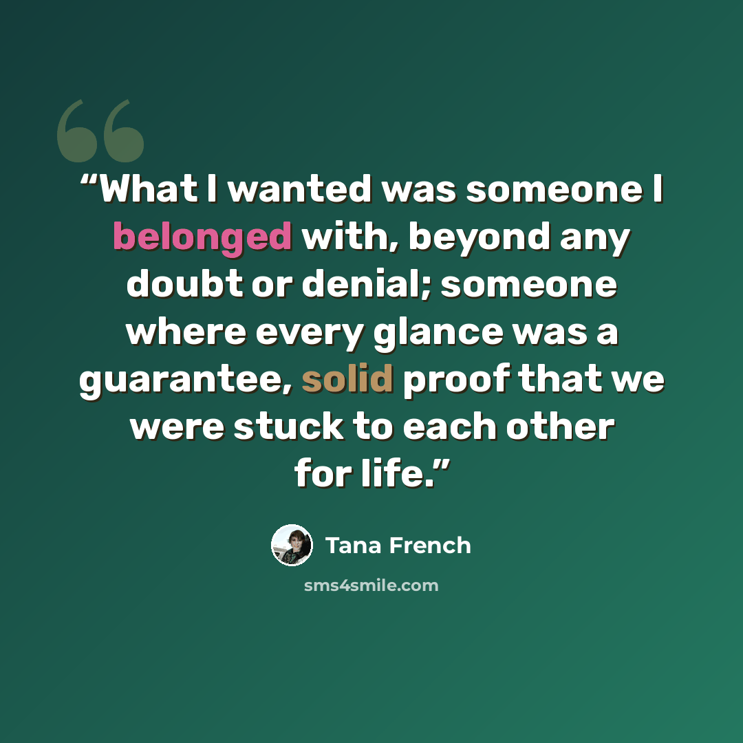 “What I wanted was someone I belonged with, beyond any doubt or denial; someone where every glance was a guarantee, solid proof that we were stuck to each other for life.” quote by Tana French