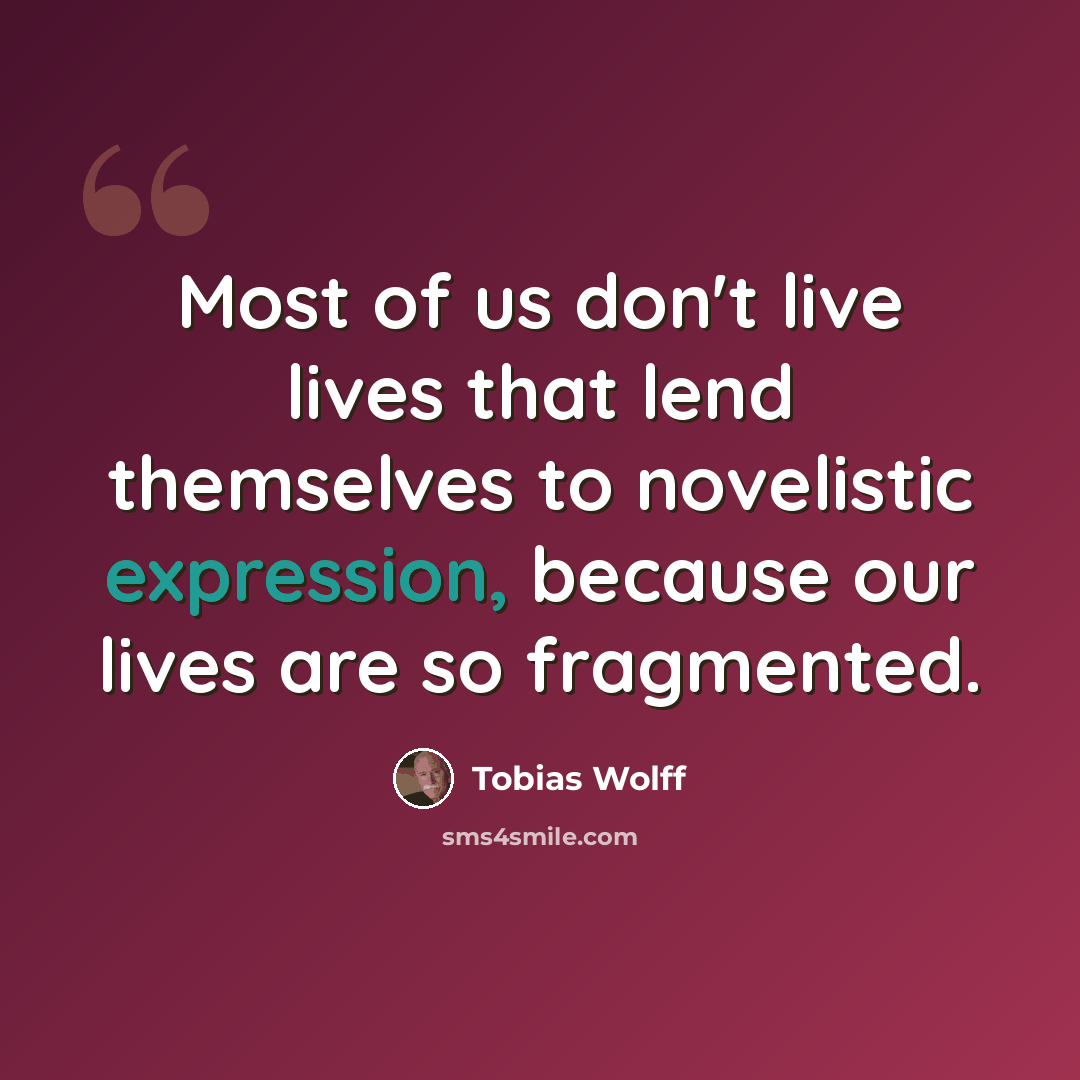 “Most of us don't live lives that lend themselves to novelistic expression, because our lives are so fragmented.” quote by Tobias Wolff