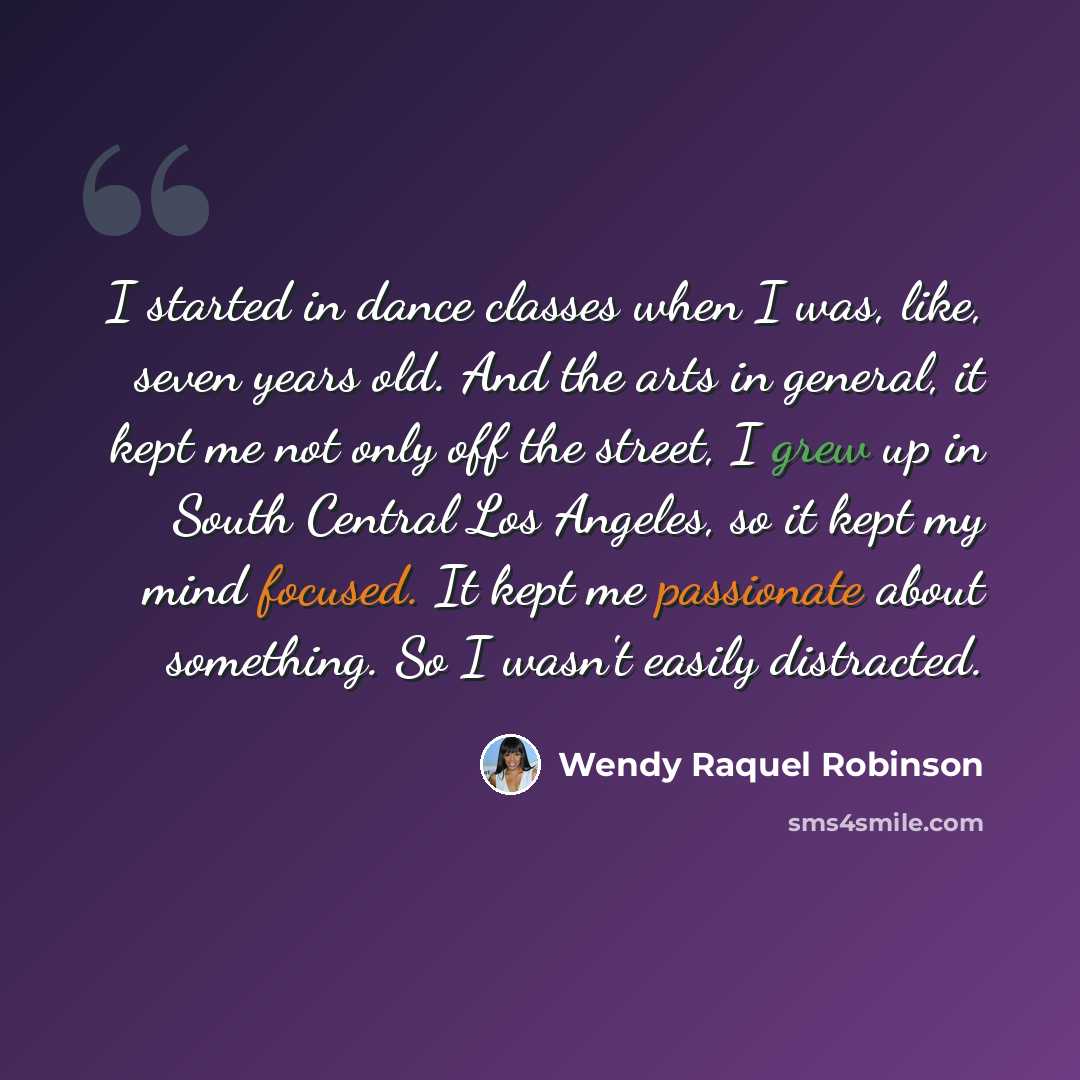 “I started in dance classes when I was, like, seven years old. And the arts in general, it kept me not only off the street, I grew up in South Central Los Angeles, so it kept my mind focused. It kept me passionate about something. So I wasn't easily distracted.” quote by Wendy Raquel Robinson