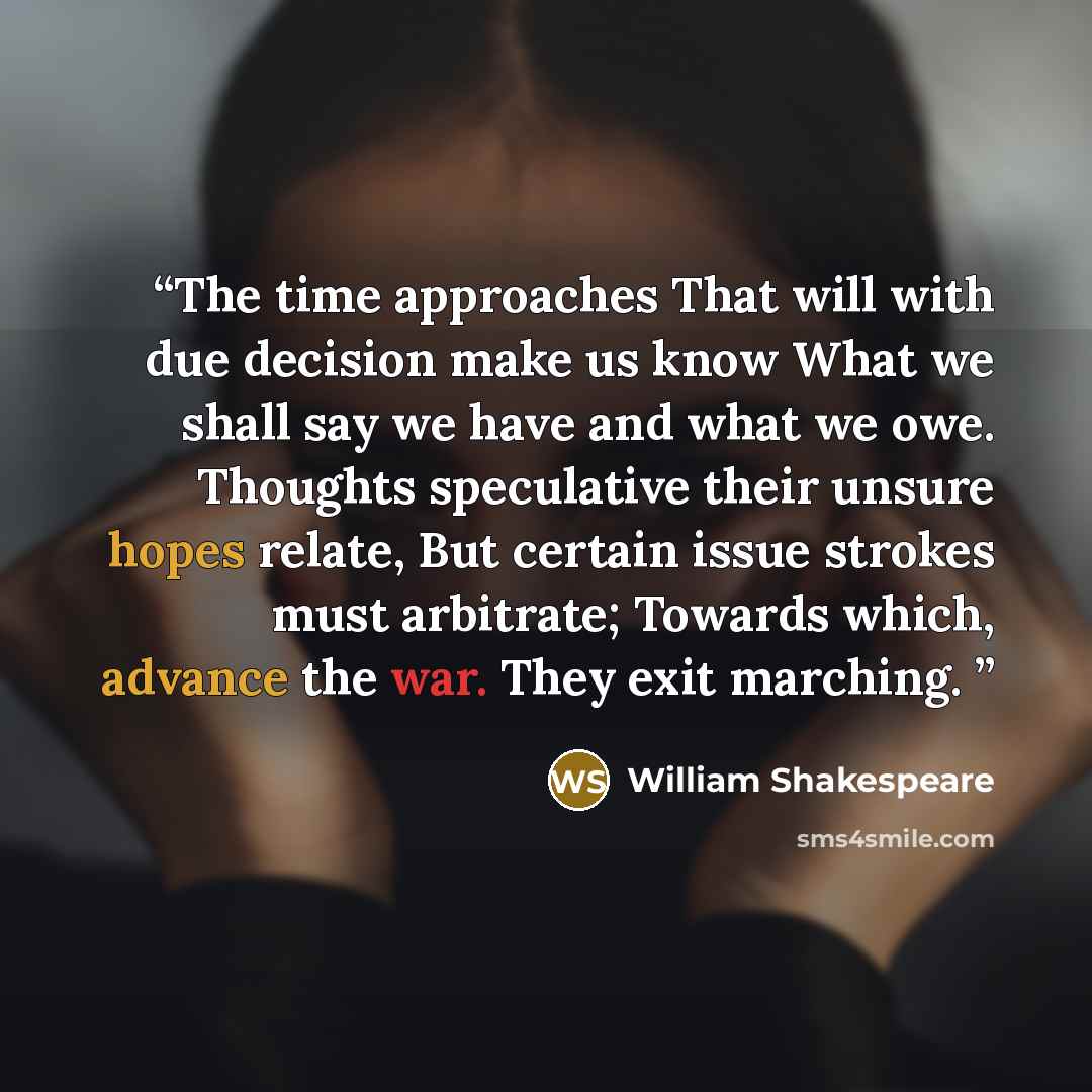 “The time approaches That will with due decision make us know What we shall say we have and what we owe. Thoughts speculative their unsure hopes relate, But certain issue strokes must arbitrate; Towards which, advance the war. They exit marching.” quote by William Shakespeare