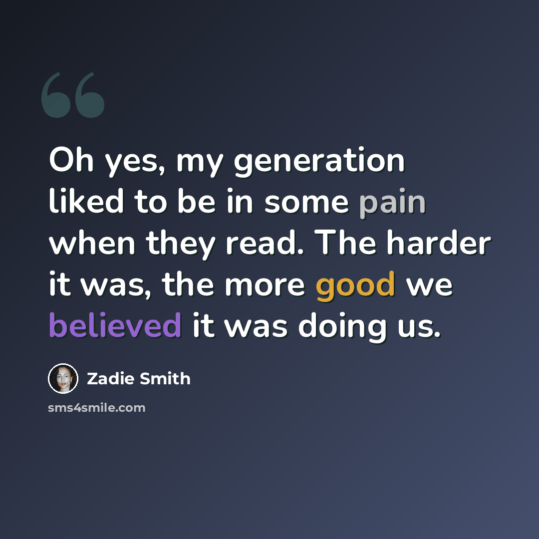 “Oh yes, my generation liked to be in some pain when they read. The harder it was, the more good we believed it was doing us.” quote by Zadie Smith