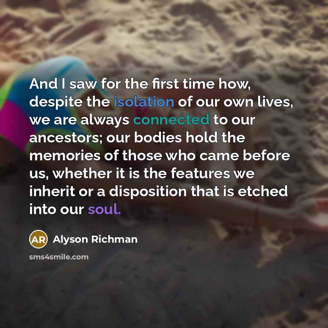 “And I saw for the first time how, despite the isolation of our own lives, we are always connected to our ancestors; our bodies hold the memories of those who came before us, whether it is the features we inherit or a disposition that is etched into our soul.” quote by Alyson Richman