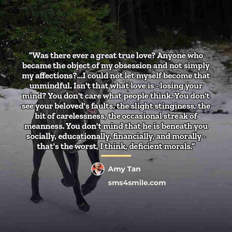 “Was there ever a great true love? Anyone who became the object of my obsession and not simply my affections?...I could not let myself become that unmindful. Isn't that what love is - losing your mind? You don't care what people think. You don't see your beloved's faults, the slight stinginess, the…” quote by Amy Tan