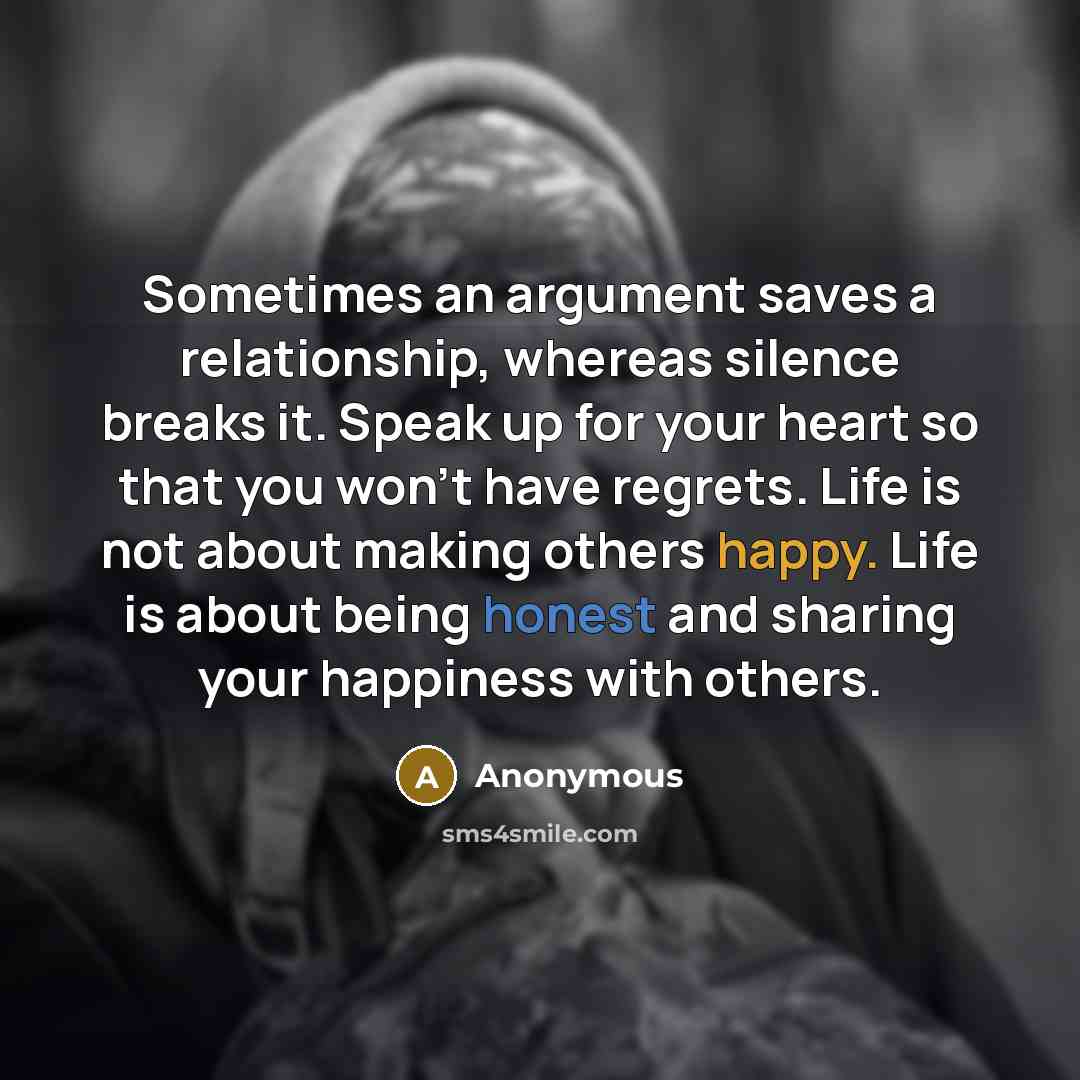 “Sometimes an argument saves a relationship, whereas silence breaks it. Speak up for your heart so that you won't have regrets. Life is not about making others happy. Life is about being honest and sharing your happiness with others.” quote by Anonymous