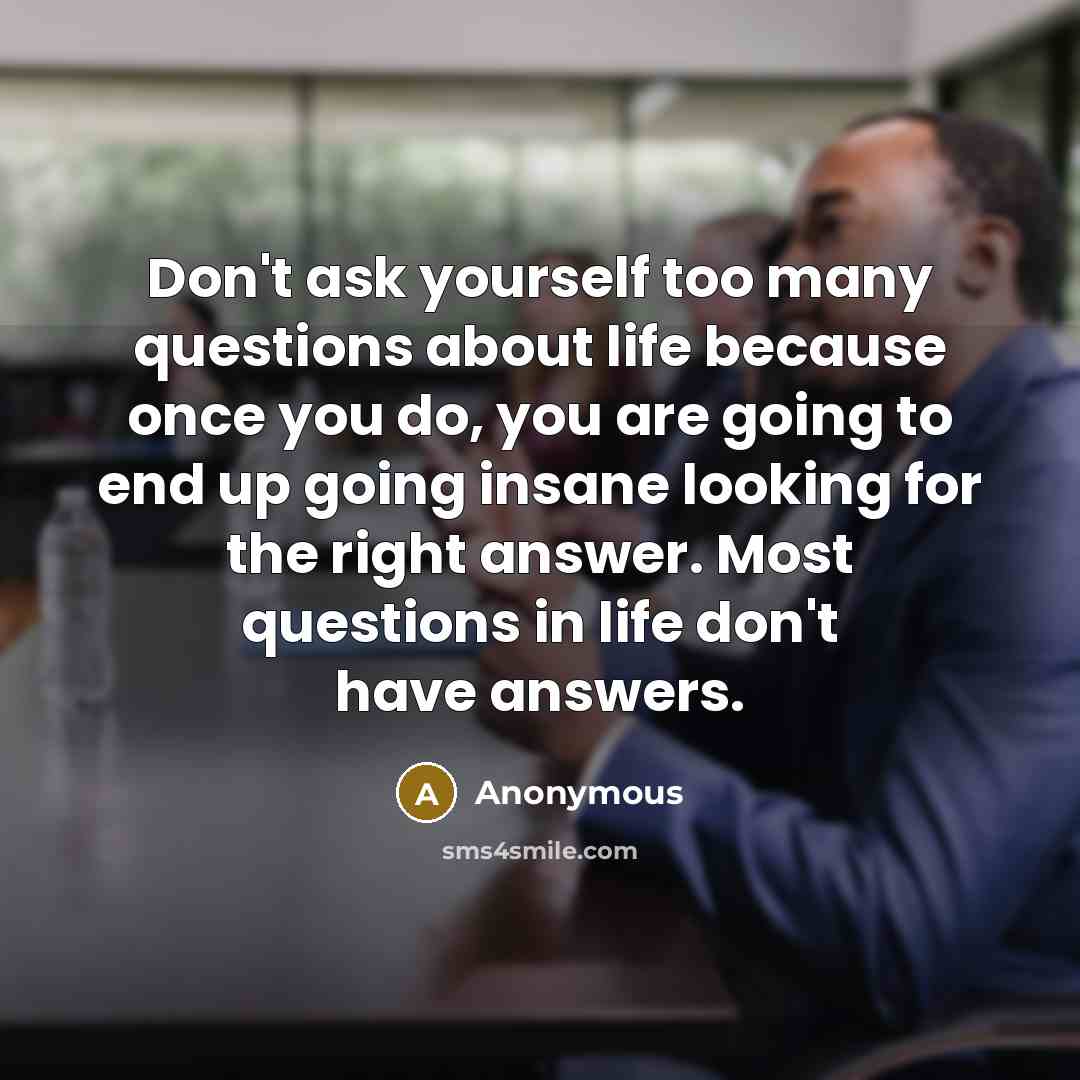 “Don't ask yourself too many questions about life because once you do, you are going to end up going insane looking for the right answer. Most questions in life don't have answers.” quote by Anonymous