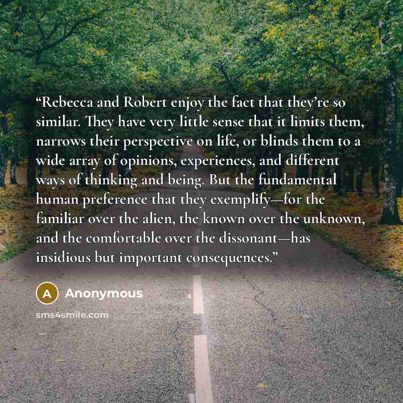 “Rebecca and Robert enjoy the fact that they’re so similar. They have very little sense that it limits them, narrows their perspective on life, or blinds them to a wide array of opinions, experiences, and different ways of thinking and being. But the fundamental human preference that they…” quote by Anonymous