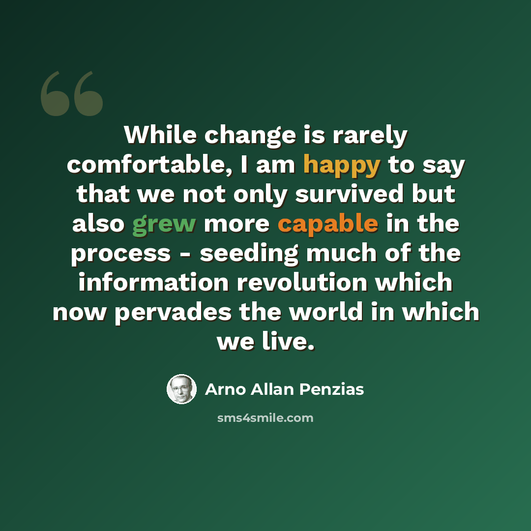 “While change is rarely comfortable, I am happy to say that we not only survived but also grew more capable in the process - seeding much of the information revolution which now pervades the world in which we live.” quote by Arno Allan Penzias