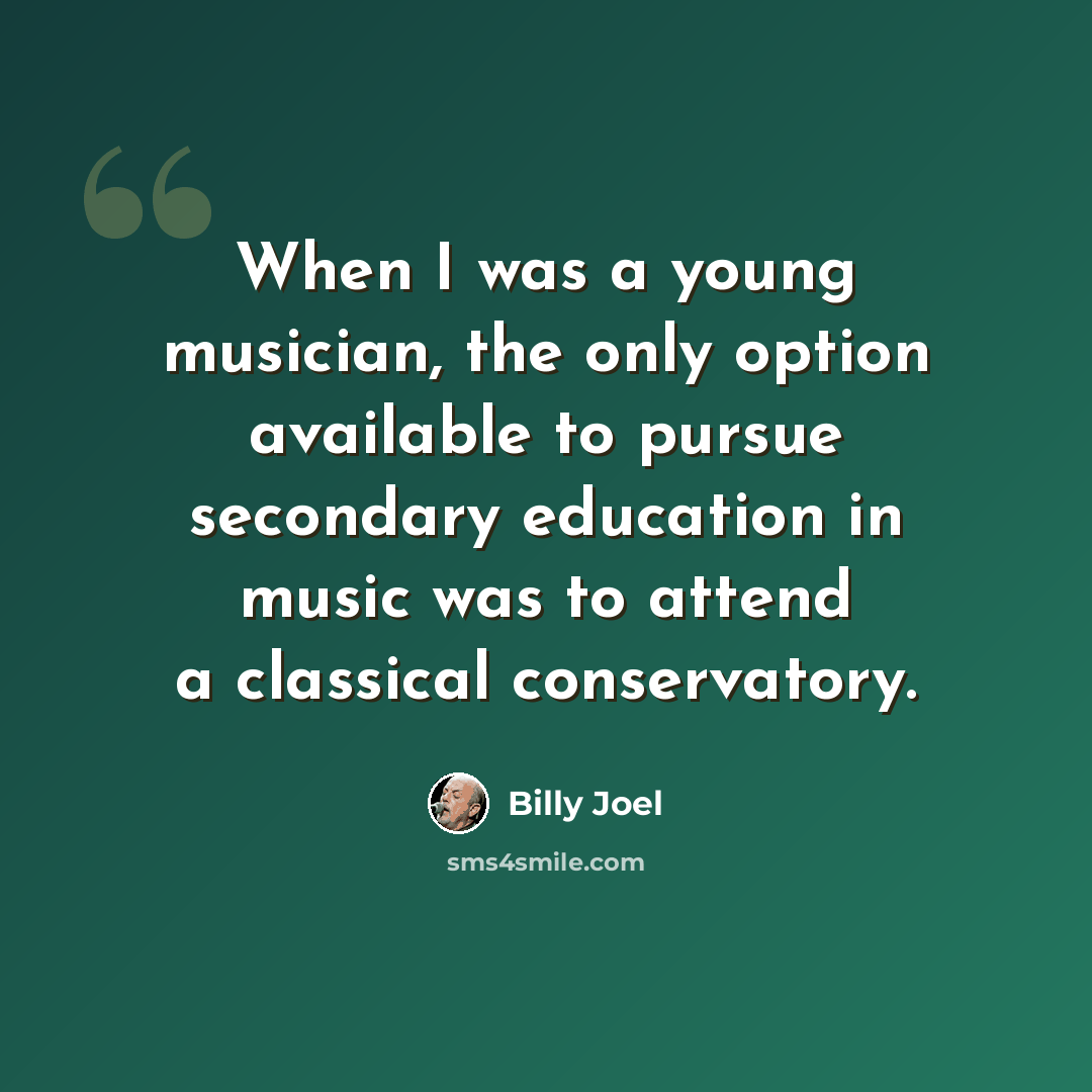 “When I was a young musician, the only option available to pursue secondary education in music was to attend a classical conservatory.” quote by Billy Joel