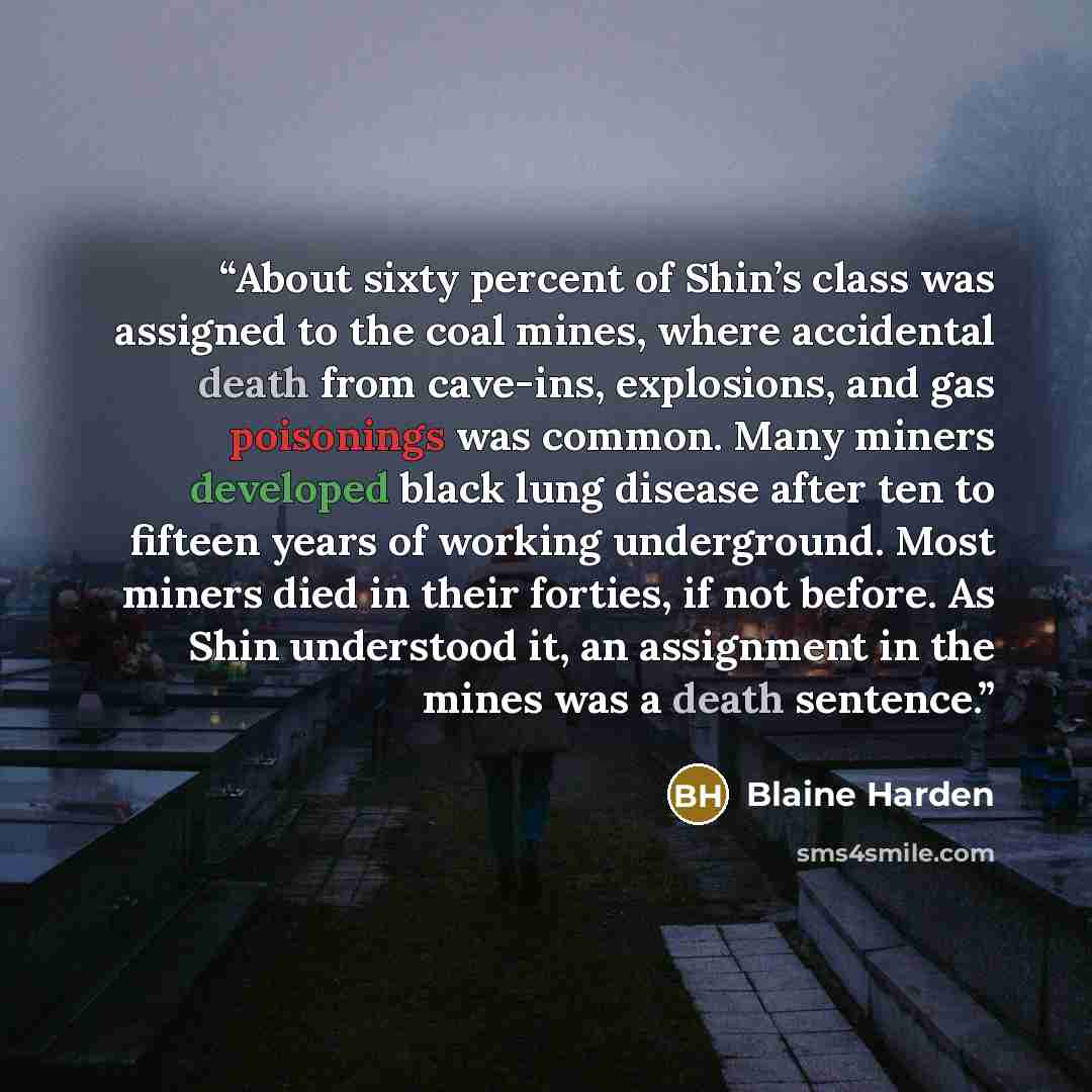 “About sixty percent of Shin’s class was assigned to the coal mines, where accidental death from cave-ins, explosions, and gas poisonings was common. Many miners developed black lung disease after ten to fifteen years of working underground. Most miners died in their forties, if not before. As Shin…” quote by Blaine Harden