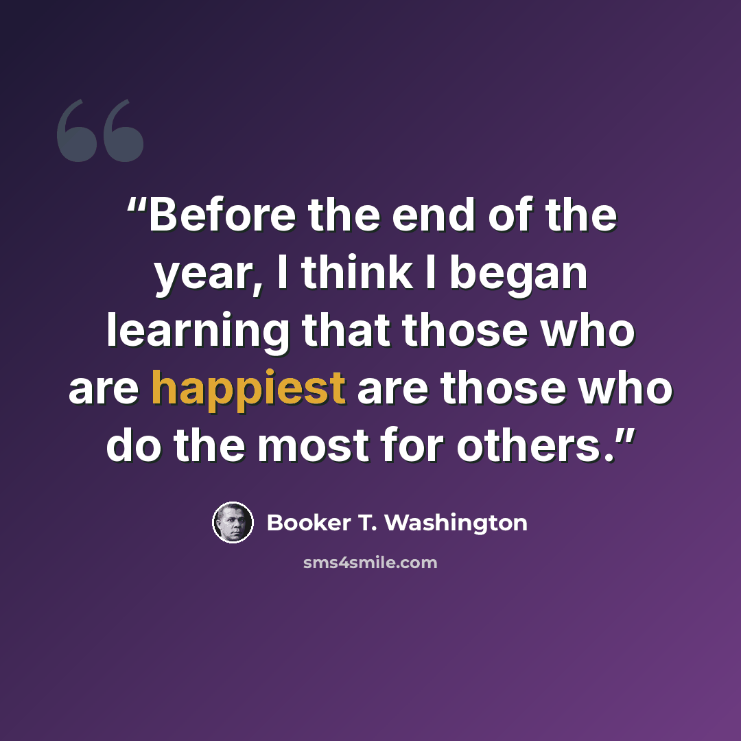 “Before the end of the year, I think I began learning that those who are happiest are those who do the most for others.” quote by Booker T. Washington