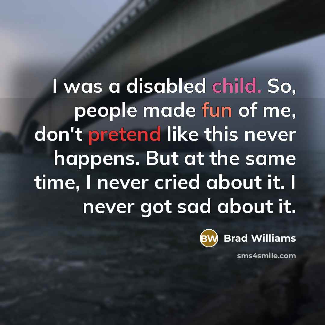 “I was a disabled child. So, people made fun of me, don't pretend like this never happens. But at the same time, I never cried about it. I never got sad about it.” quote by Brad Williams