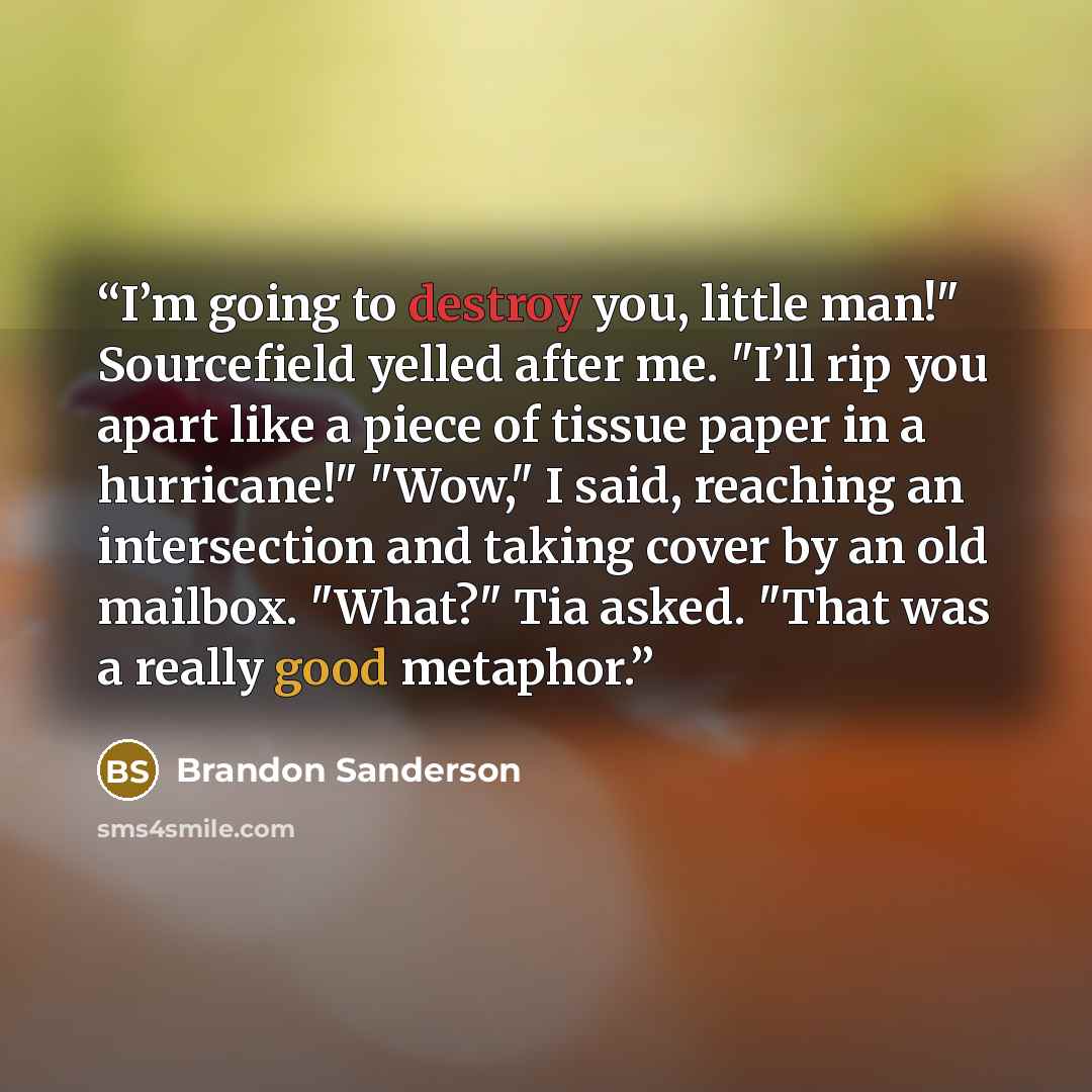 “I’m going to destroy you, little man!" Sourcefield yelled after me. "I’ll rip you apart like a piece of tissue paper in a hurricane!" "Wow," I said, reaching an intersection and taking cover by an old mailbox. "What?" Tia asked. "That was a really good metaphor.” quote by Brandon Sanderson