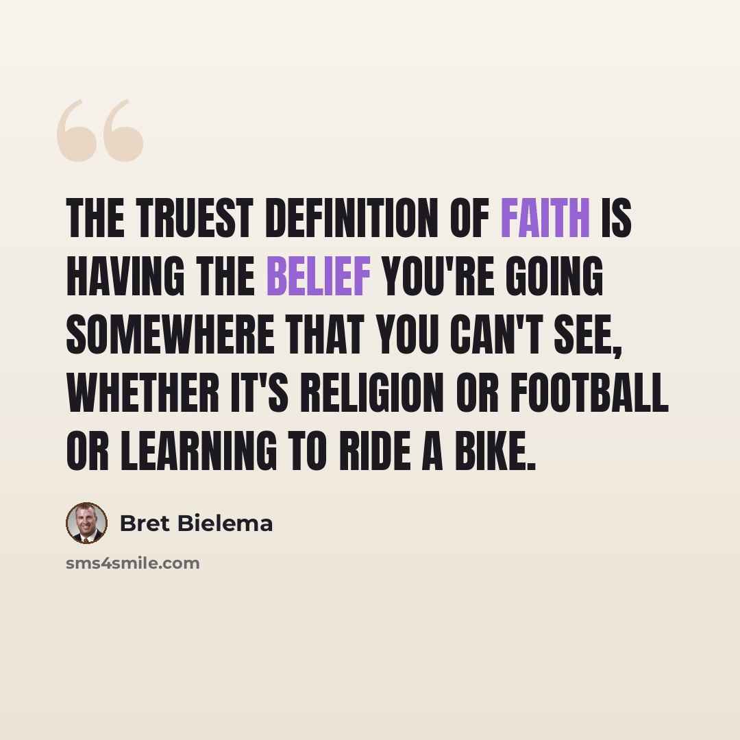 “The truest definition of faith is having the belief you're going somewhere that you can't see, whether it's religion or football or learning to ride a bike.” quote by Bret Bielema