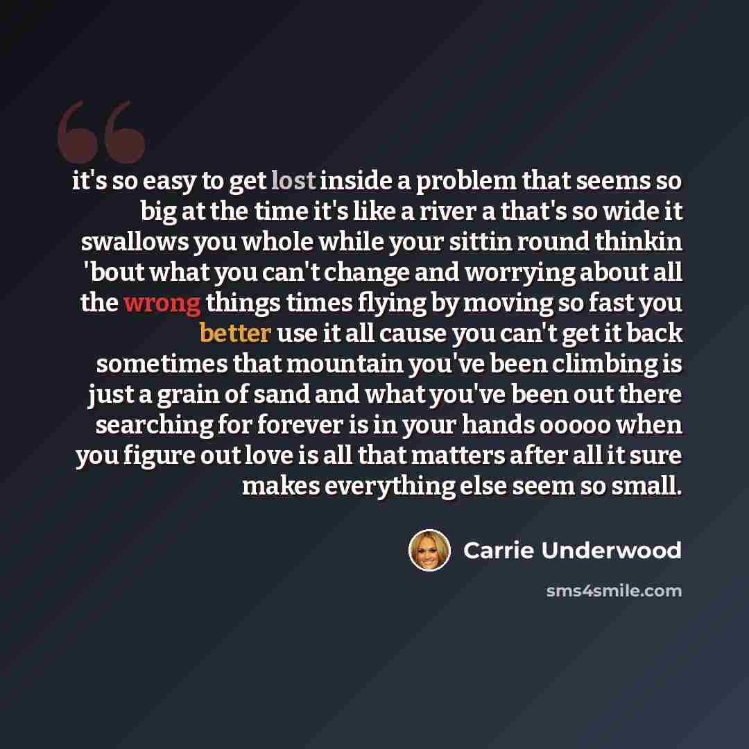“it's so easy to get lost inside a problem that seems so big at the time it's like a river a that's so wide it swallows you whole while your sittin round thinkin 'bout what you can't change and worrying about all the wrong things times flying by moving so fast you better use it all cause you can't…” quote by Carrie Underwood