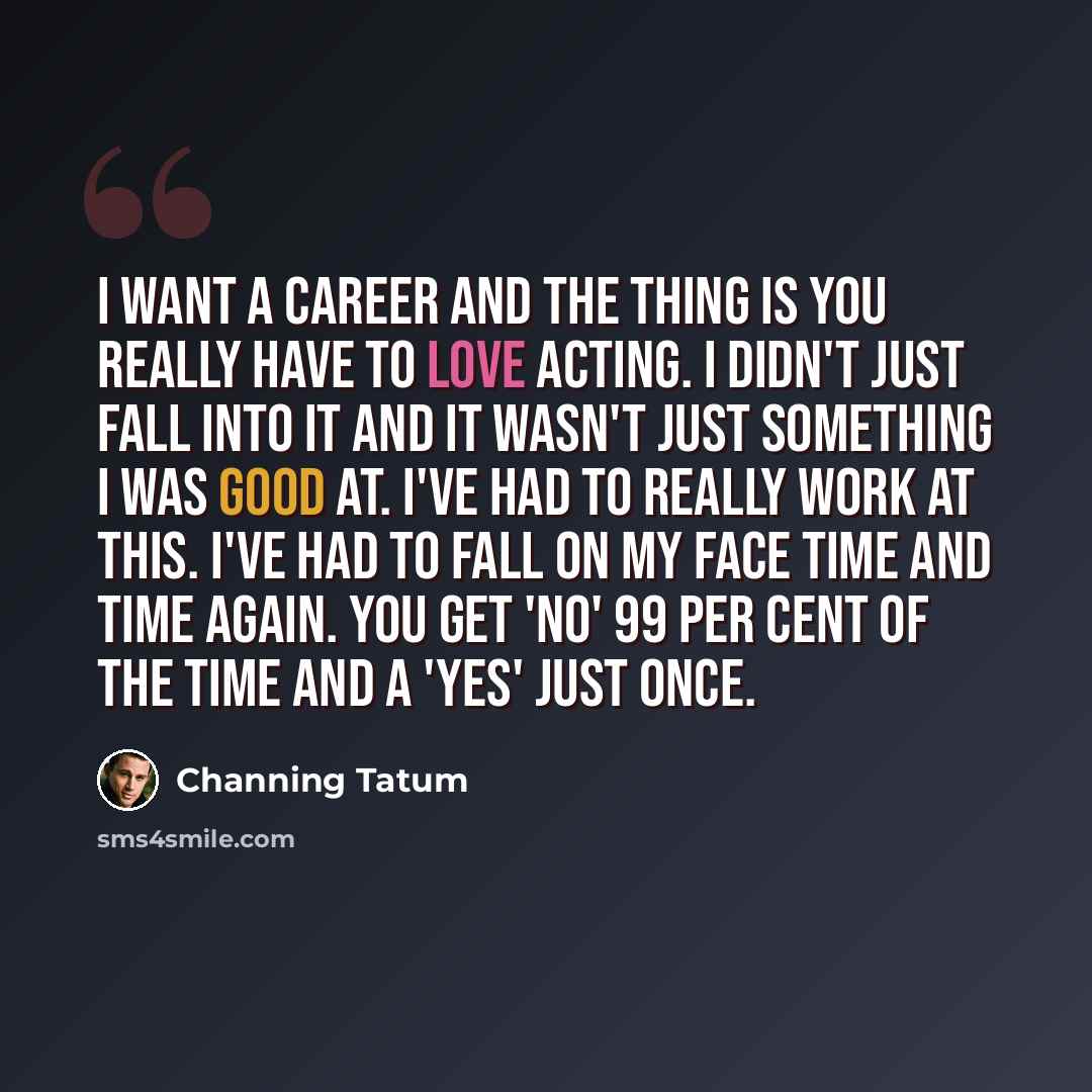 “I want a career and the thing is you really have to love acting. I didn't just fall into it and it wasn't just something I was good at. I've had to really work at this. I've had to fall on my face time and time again. You get 'no' 99 per cent of the time and a 'yes' just once.” quote by Channing Tatum