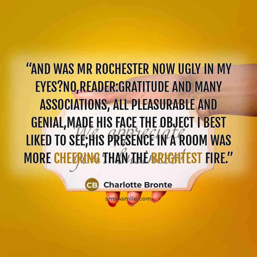 “And was Mr Rochester now ugly in my eyes?No,reader:gratitude and many associations, all pleasurable and genial,made his face the object I best liked to see;his presence in a room was more cheering than the brightest fire.” quote by Charlotte Brontë