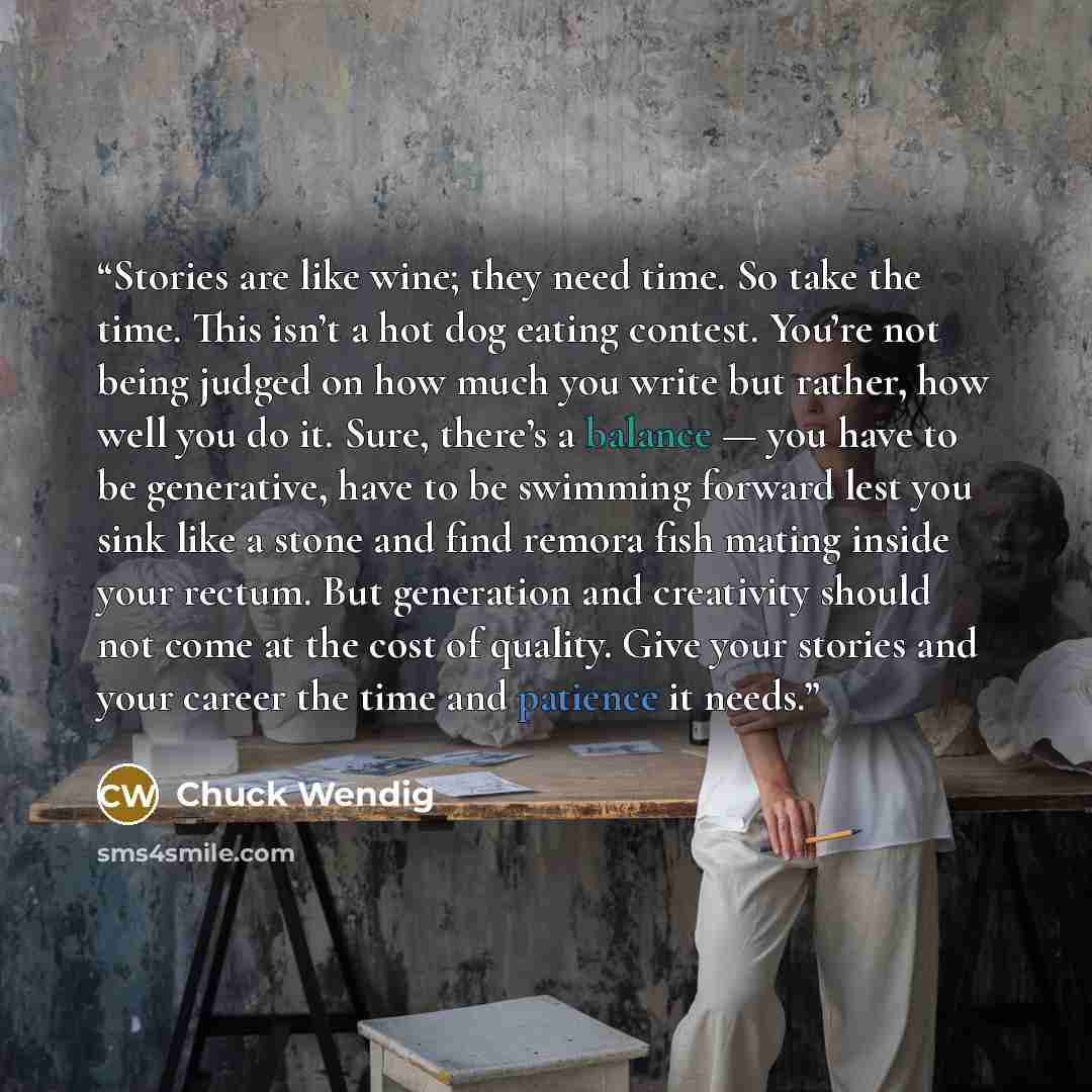 “Stories are like wine; they need time. So take the time. This isn’t a hot dog eating contest. You’re not being judged on how much you write but rather, how well you do it. Sure, there’s a balance — you have to be generative, have to be swimming forward lest you sink like a stone and find remora…” quote by Chuck Wendig
