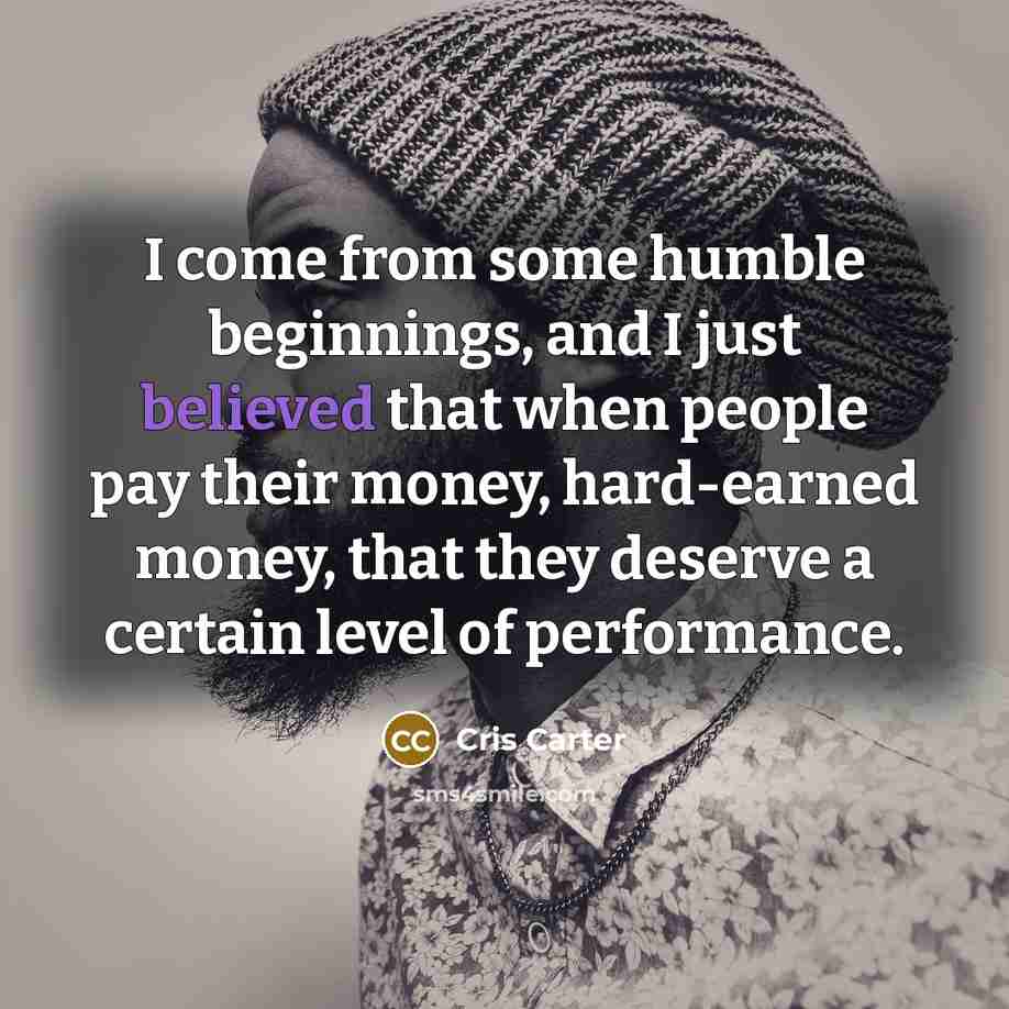 “I come from some humble beginnings, and I just believed that when people pay their money, hard-earned money, that they deserve a certain level of performance.” quote by Cris Carter