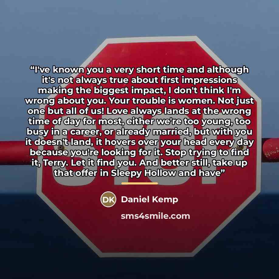 “I've known you a very short time and although it's not always true about first impressions making the biggest impact, I don't think I'm wrong about you. Your trouble is women. Not just one but all of us! Love always lands at the wrong time of day for most, either we're too young, too busy in a…” quote by Daniel Kemp