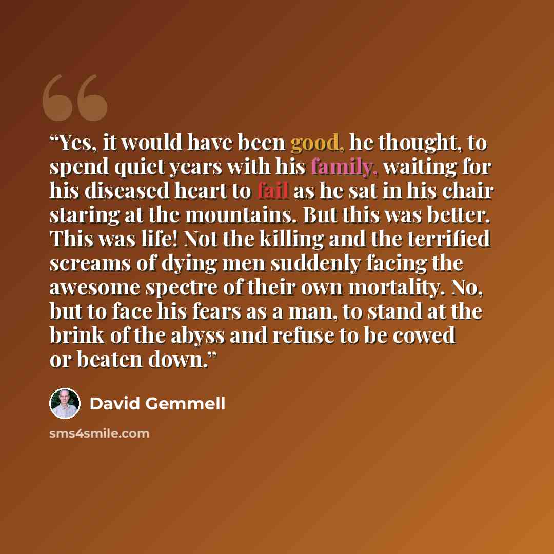 “Yes, it would have been good, he thought, to spend quiet years with his family, waiting for his diseased heart to fail as he sat in his chair staring at the mountains. But this was better. This was life! Not the killing and the terrified screams of dying men suddenly facing the awesome spectre of…” quote by David Gemmell