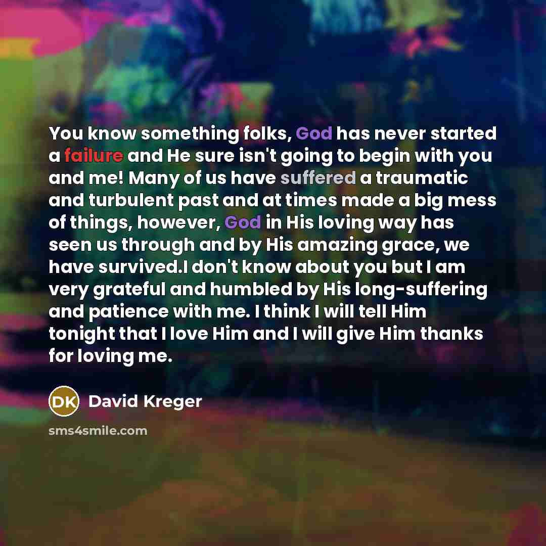 “You know something folks, God has never started a failure and He sure isn't going to begin with you and me! Many of us have suffered a traumatic and turbulent past and at times made a big mess of things, however, God in His loving way has seen us through and by His amazing grace, we have…” quote by David Kreger