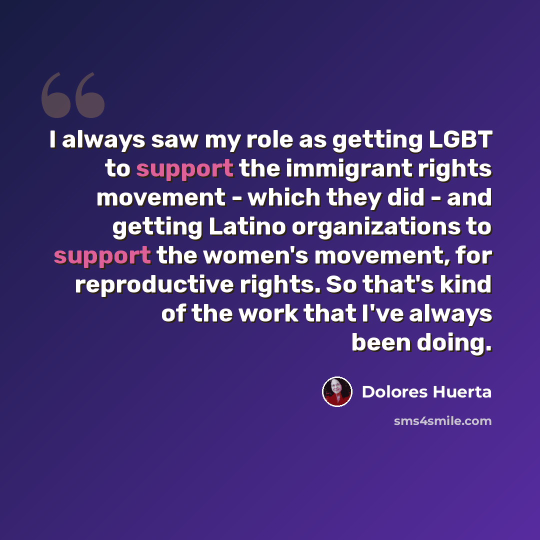 “I always saw my role as getting LGBT to support the immigrant rights movement - which they did - and getting Latino organizations to support the women's movement, for reproductive rights. So that's kind of the work that I've always been doing.” quote by Dolores Huerta