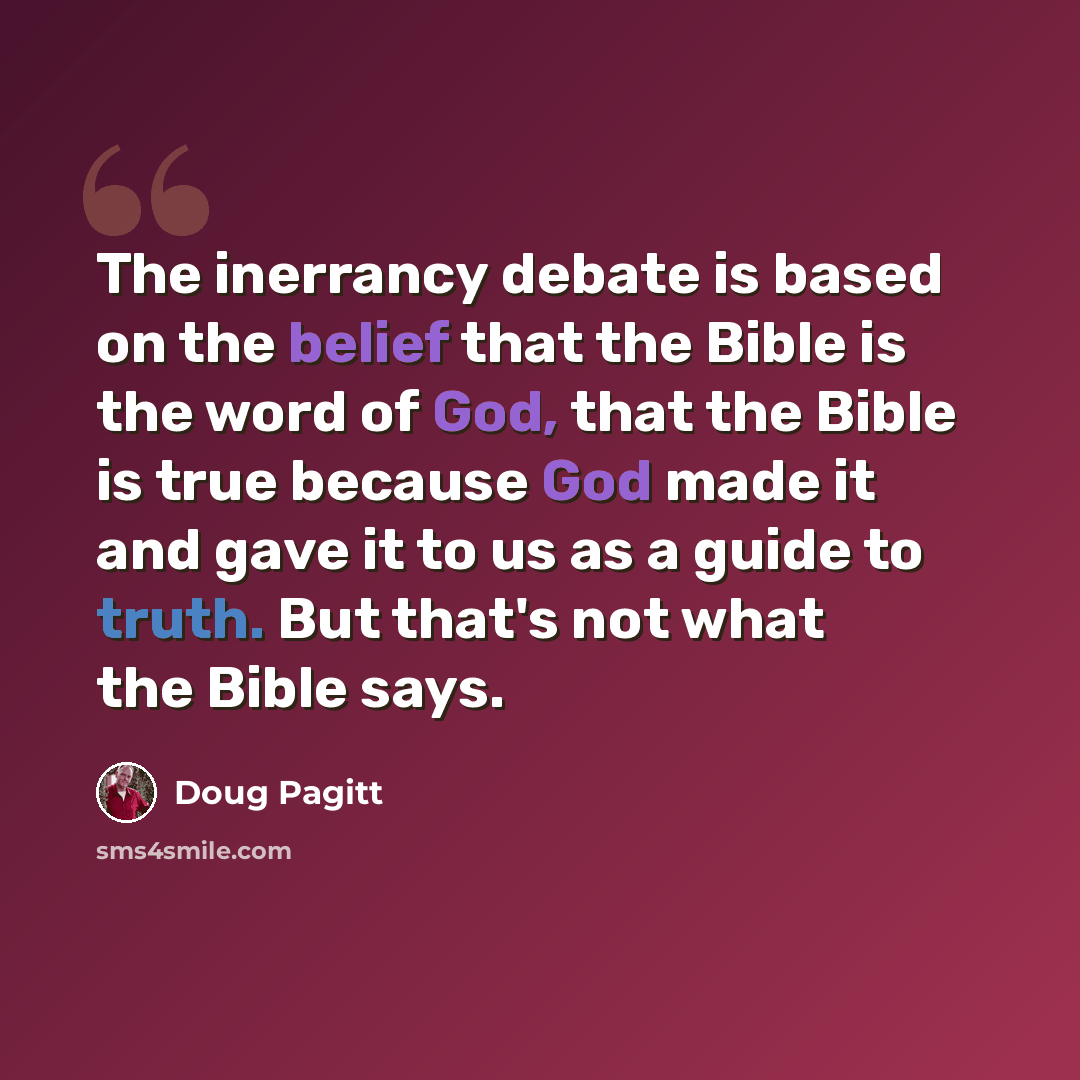 “The inerrancy debate is based on the belief that the Bible is the word of God, that the Bible is true because God made it and gave it to us as a guide to truth. But that's not what the Bible says.” quote by Doug Pagitt