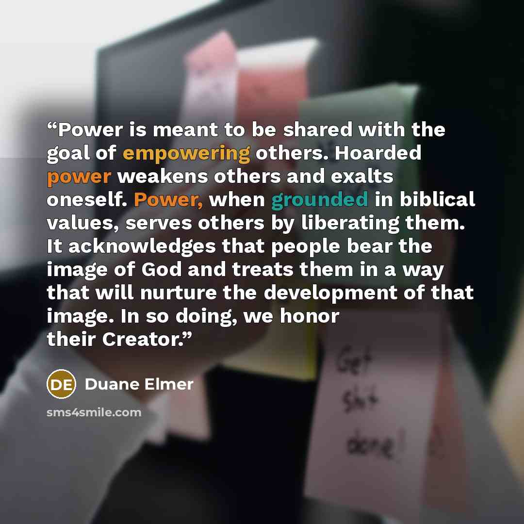 “Power is meant to be shared with the goal of empowering others. Hoarded power weakens others and exalts oneself. Power, when grounded in biblical values, serves others by liberating them. It acknowledges that people bear the image of God and treats them in a way that will nurture the development…” quote by Duane Elmer