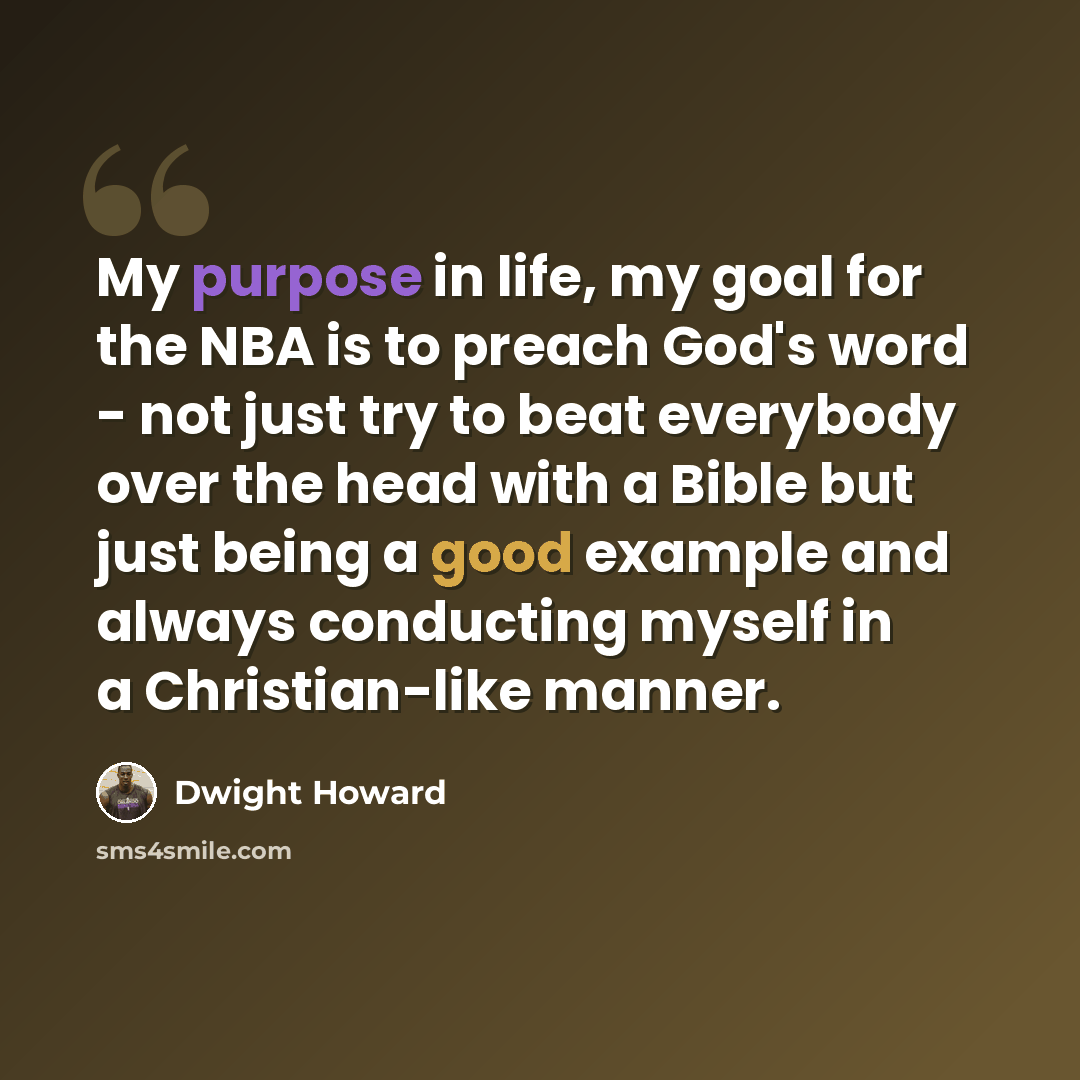 “My purpose in life, my goal for the NBA is to preach God's word - not just try to beat everybody over the head with a Bible but just being a good example and always conducting myself in a Christian-like manner.” quote by Dwight Howard