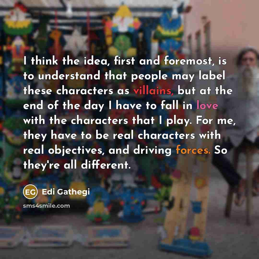 “I think the idea, first and foremost, is to understand that people may label these characters as villains, but at the end of the day I have to fall in love with the characters that I play. For me, they have to be real characters with real objectives, and driving forces. So they're all different.” quote by Edi Gathegi